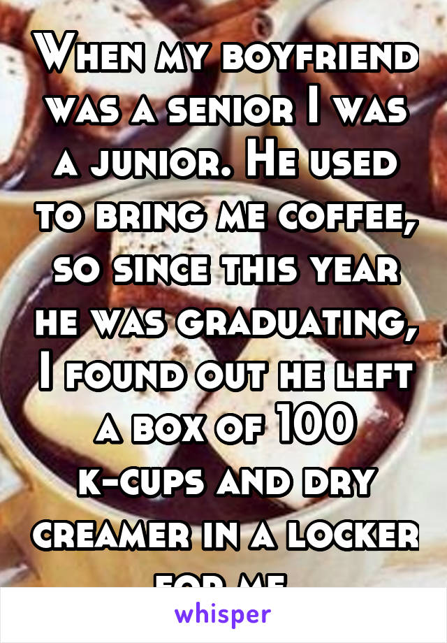 When my boyfriend was a senior I was a junior. He used to bring me coffee, so since this year he was graduating, I found out he left a box of 100 k-cups and dry creamer in a locker for me.