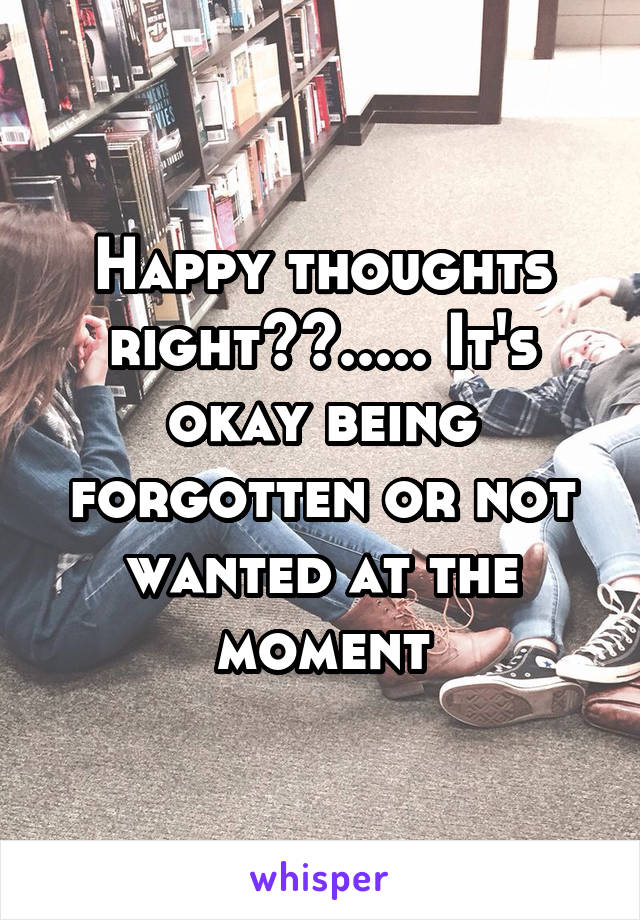 Happy thoughts right??..... It's okay being forgotten or not wanted at the moment