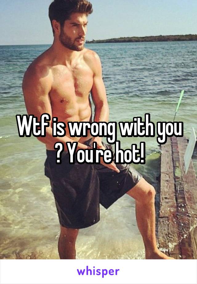 Wtf is wrong with you ? You're hot!