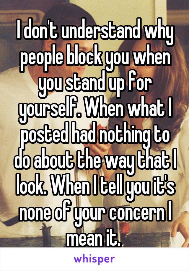 I don't understand why people block you when you stand up for yourself. When what I posted had nothing to do about the way that I look. When I tell you it's none of your concern I mean it. 