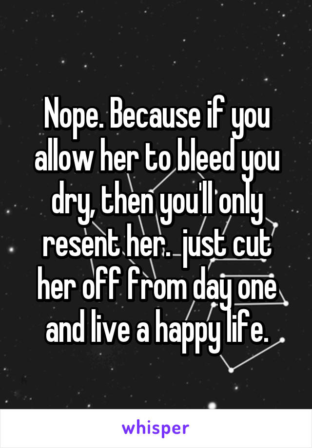 Nope. Because if you allow her to bleed you dry, then you'll only resent her.  just cut her off from day one and live a happy life.