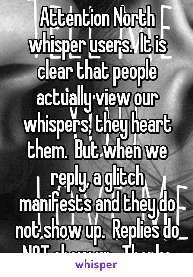 Attention North whisper users.  It is clear that people actually view our whispers, they heart them.  But when we reply, a glitch manifests and they do not show up.  Replies do NOT show up.  Thanks