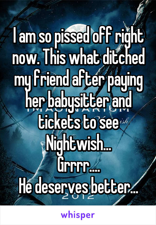 I am so pissed off right now. This what ditched my friend after paying her babysitter and tickets to see Nightwish...
Grrrr....
He deserves better...