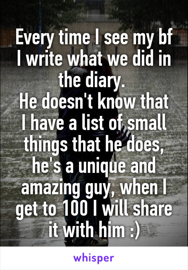 Every time I see my bf I write what we did in the diary. 
He doesn't know that I have a list of small things that he does, he's a unique and amazing guy, when I get to 100 I will share it with him :)