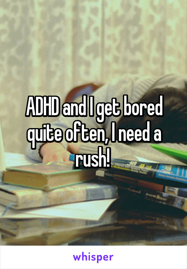 ADHD and I get bored quite often, I need a rush! 