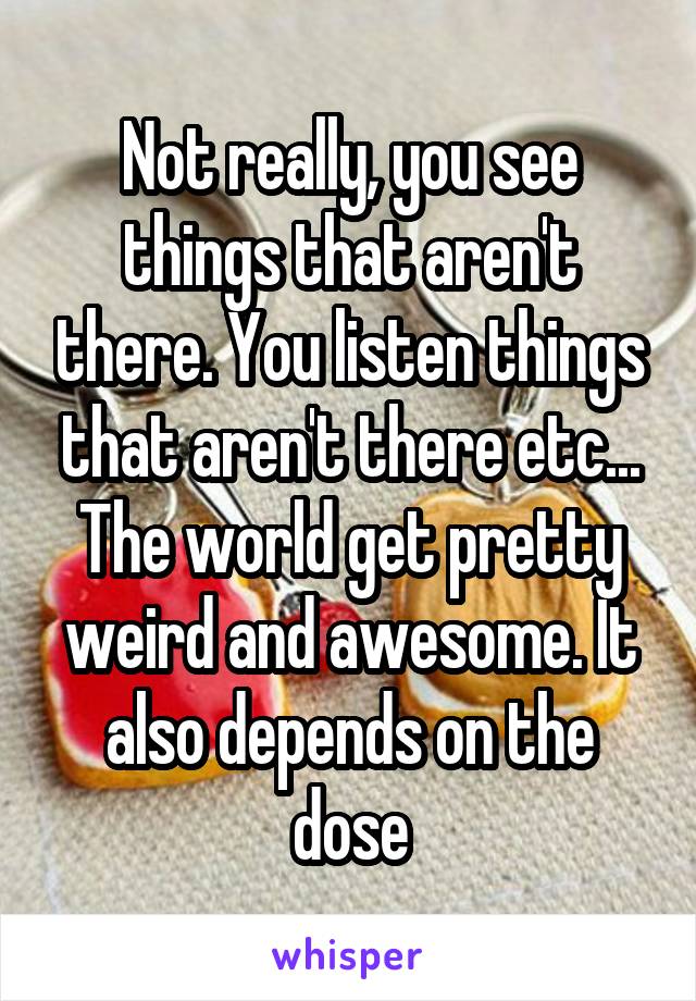 Not really, you see things that aren't there. You listen things that aren't there etc... The world get pretty weird and awesome. It also depends on the dose