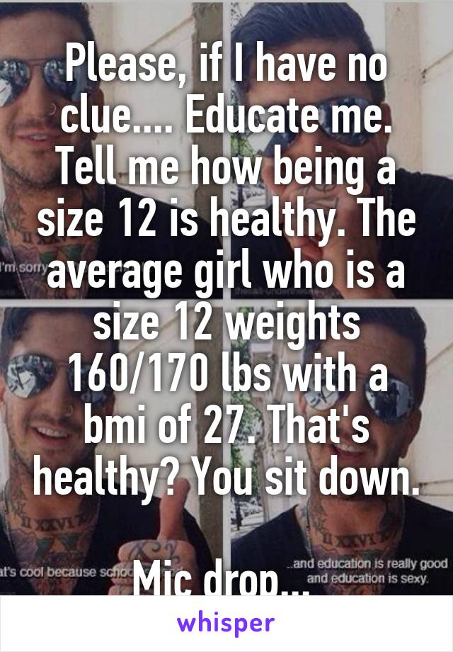 Please, if I have no clue.... Educate me. Tell me how being a size 12 is healthy. The average girl who is a size 12 weights 160/170 lbs with a bmi of 27. That's healthy? You sit down. 
Mic drop... 