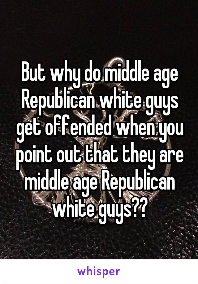 But why do middle age Republican white guys get offended when you point out that they are middle age Republican white guys??