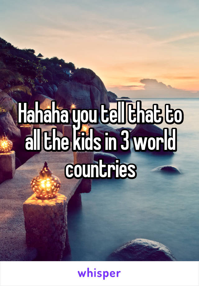 Hahaha you tell that to all the kids in 3 world countries