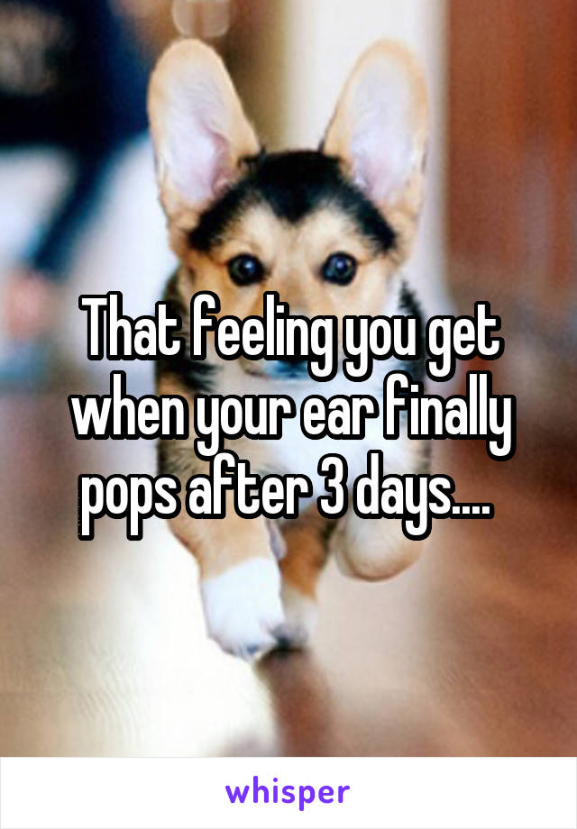 That feeling you get when your ear finally pops after 3 days.... 