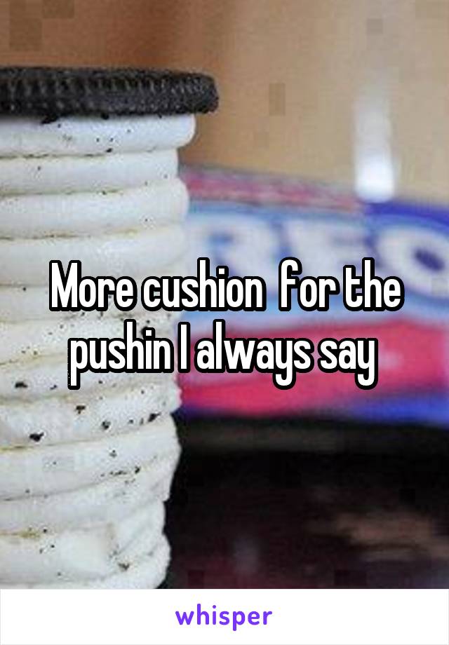 More cushion  for the pushin I always say 