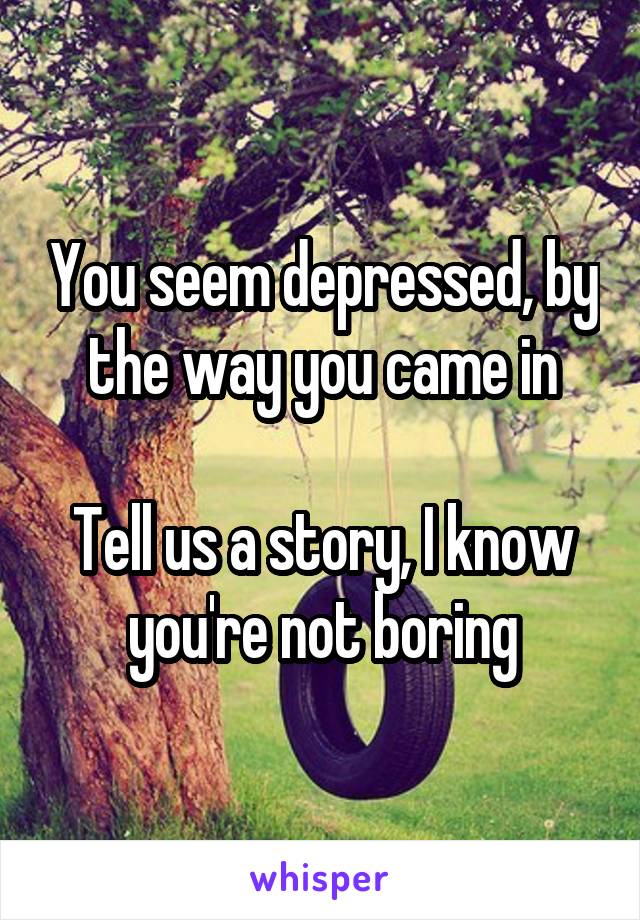 You seem depressed, by the way you came in

Tell us a story, I know you're not boring