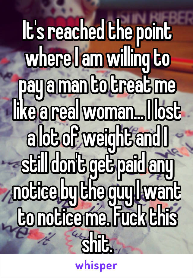 It's reached the point where I am willing to pay a man to treat me like a real woman... I lost a lot of weight and I still don't get paid any notice by the guy I want to notice me. Fuck this shit.