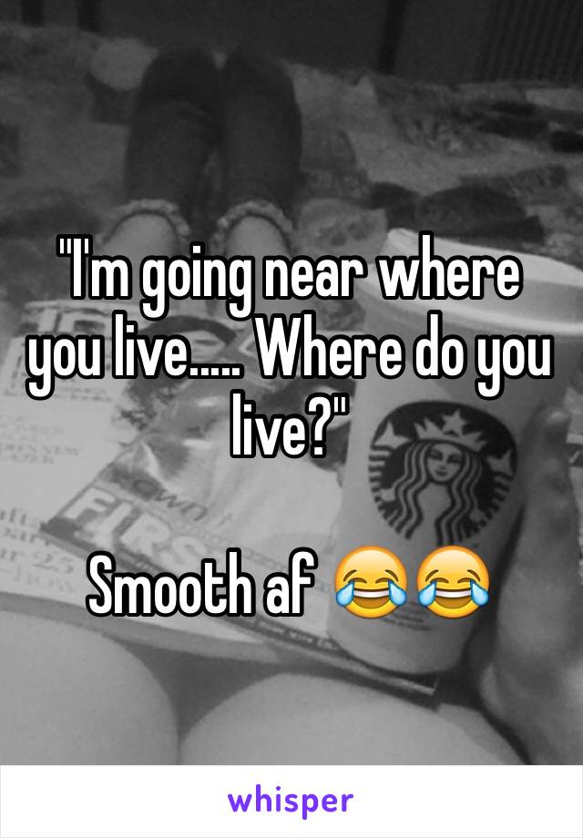 "I'm going near where you live..... Where do you live?"

Smooth af 😂😂