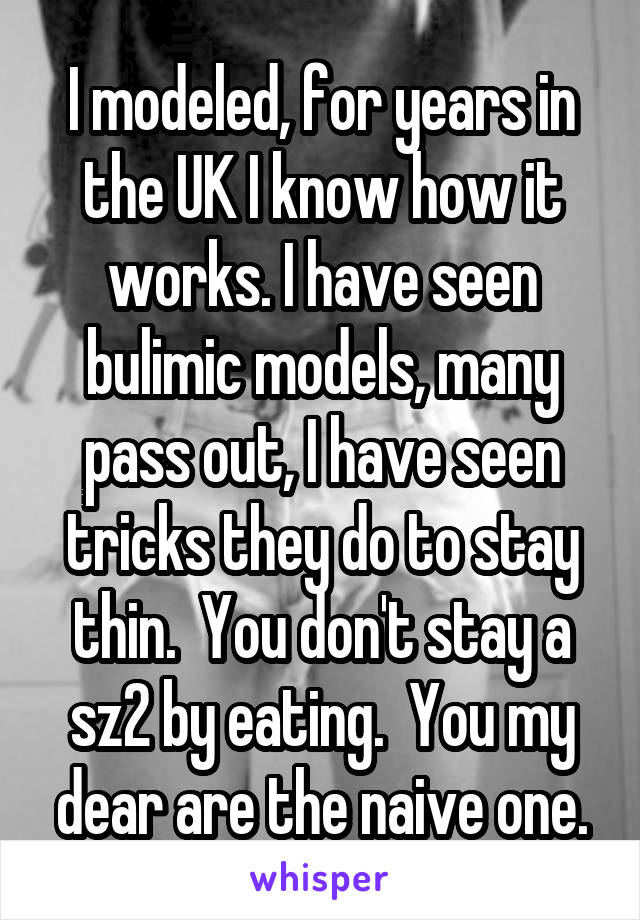 I modeled, for years in the UK I know how it works. I have seen bulimic models, many pass out, I have seen tricks they do to stay thin.  You don't stay a sz2 by eating.  You my dear are the naive one.