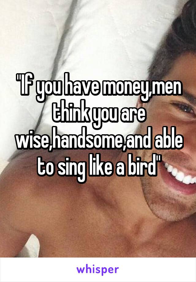 "If you have money,men think you are wise,handsome,and able to sing like a bird"
