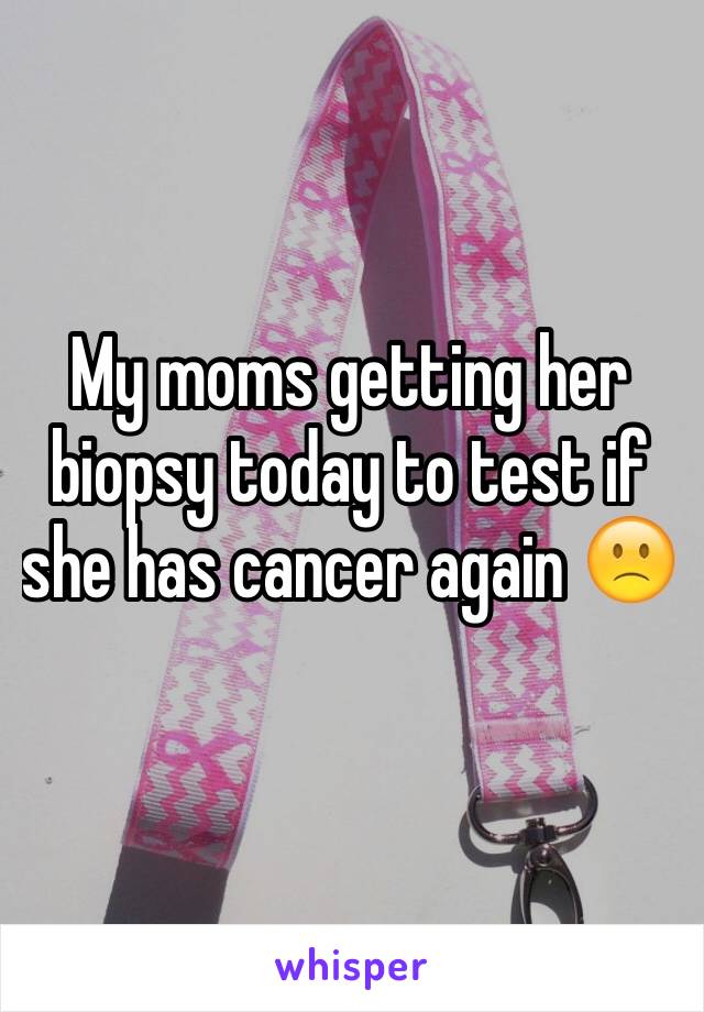 My moms getting her biopsy today to test if she has cancer again 🙁