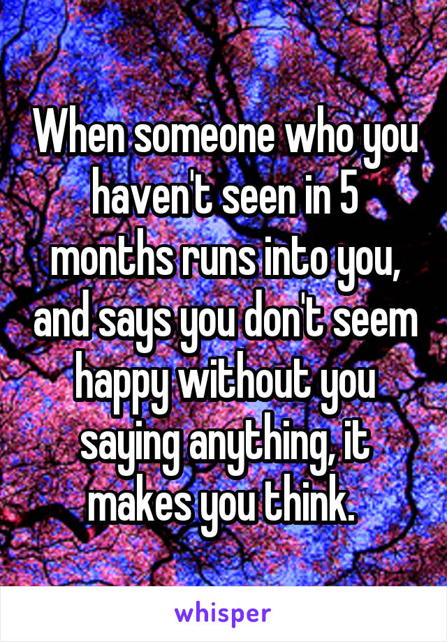 When someone who you haven't seen in 5 months runs into you, and says you don't seem happy without you saying anything, it makes you think. 