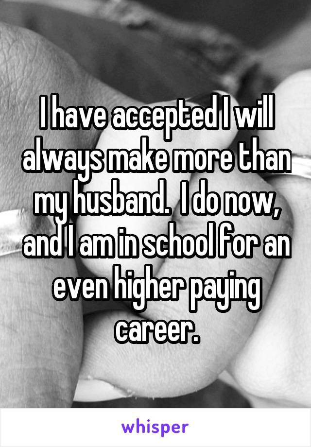 I have accepted I will always make more than my husband.  I do now, and I am in school for an even higher paying career.