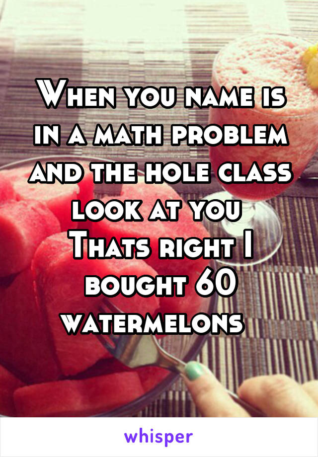 When you name is in a math problem and the hole class look at you 
Thats right I bought 60 watermelons  
