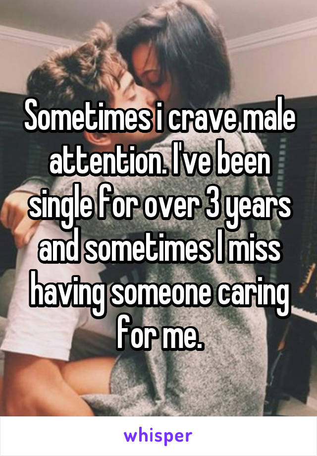 Sometimes i crave male attention. I've been single for over 3 years and sometimes I miss having someone caring for me.