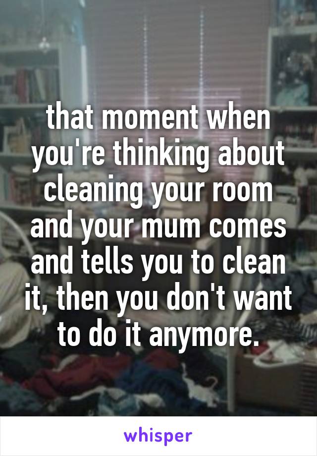 that moment when you're thinking about cleaning your room and your mum comes and tells you to clean it, then you don't want to do it anymore.