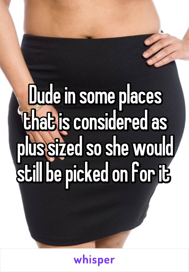 Dude in some places that is considered as plus sized so she would still be picked on for it 