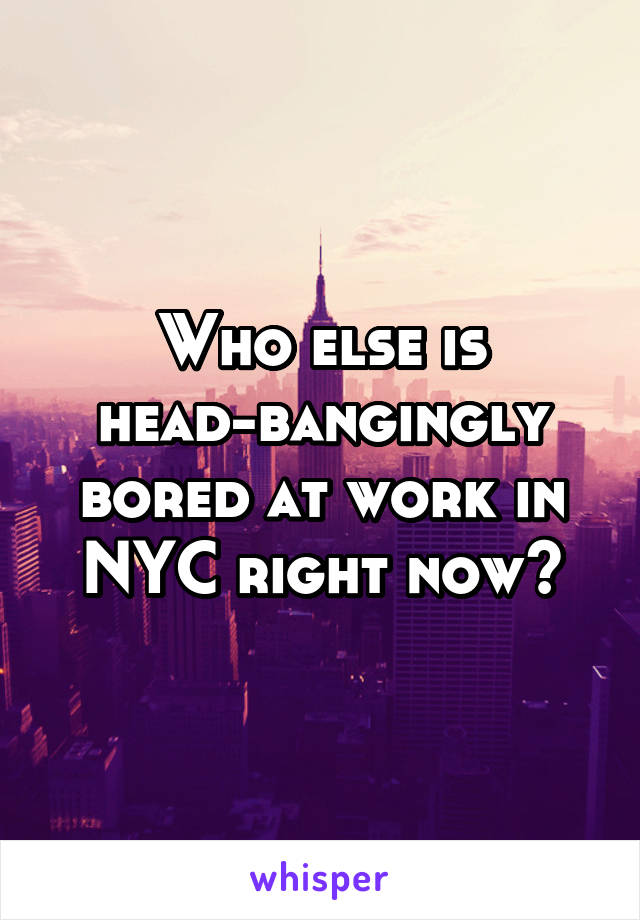 Who else is head-bangingly bored at work in NYC right now?