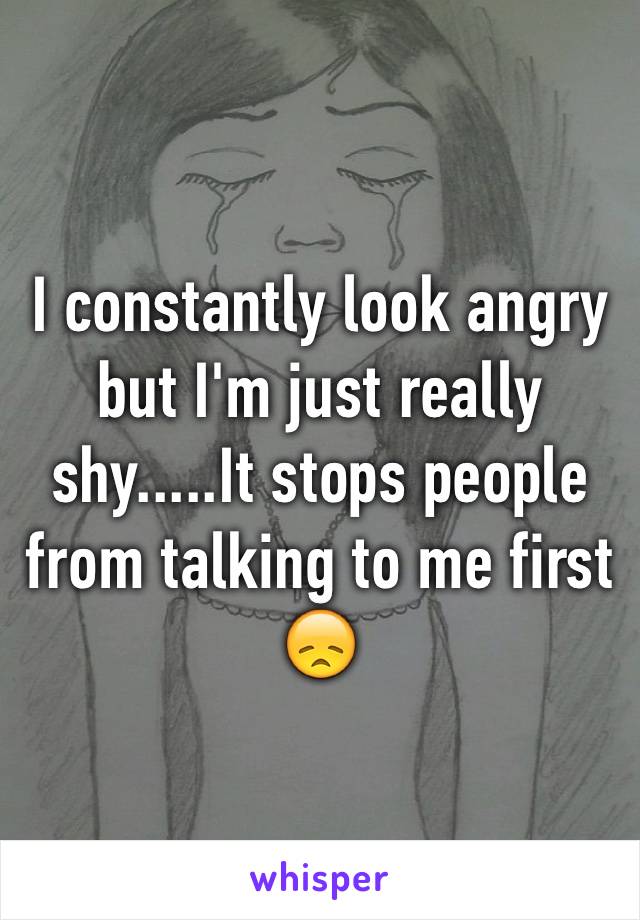 I constantly look angry but I'm just really shy.....It stops people from talking to me first  😞