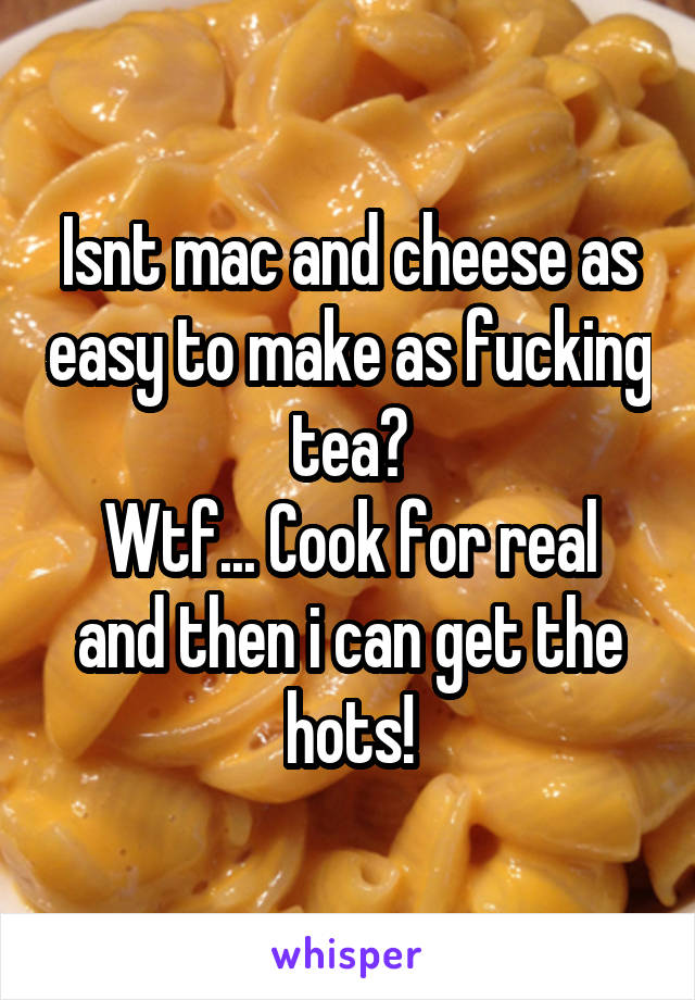 Isnt mac and cheese as easy to make as fucking tea?
Wtf... Cook for real and then i can get the hots!