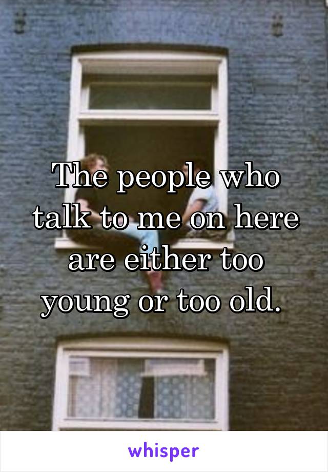 The people who talk to me on here are either too young or too old. 