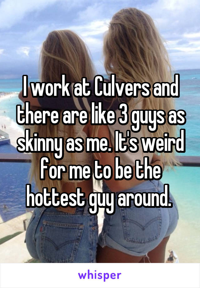 I work at Culvers and there are like 3 guys as skinny as me. It's weird for me to be the hottest guy around. 