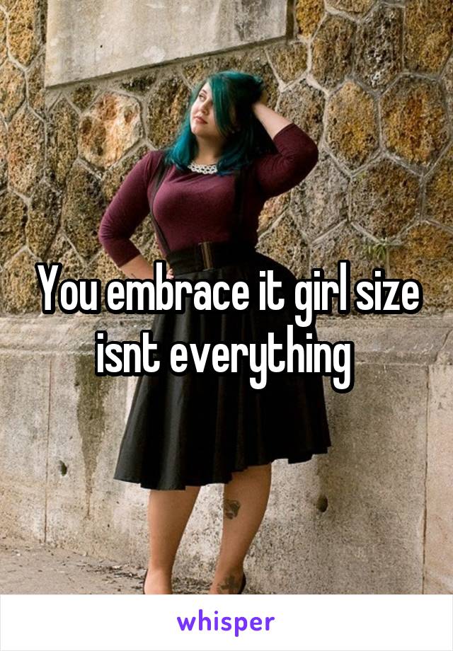 You embrace it girl size isnt everything 