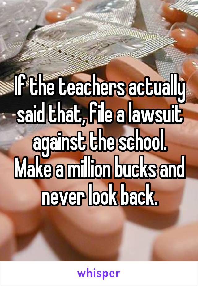 If the teachers actually said that, file a lawsuit against the school. Make a million bucks and never look back.