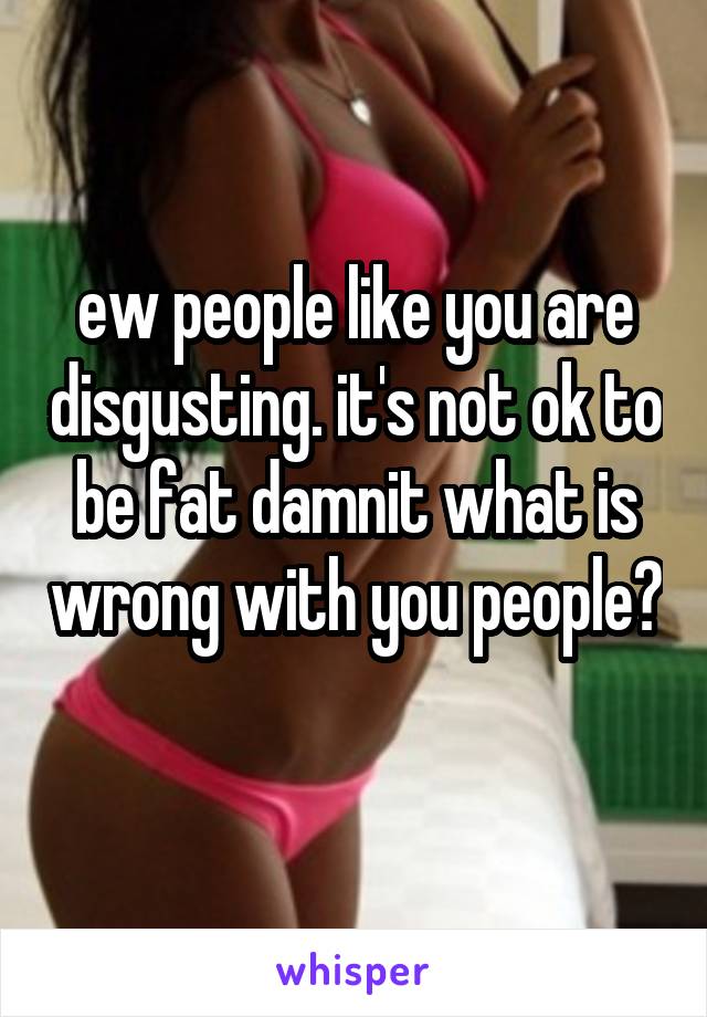 ew people like you are disgusting. it's not ok to be fat damnit what is wrong with you people? 