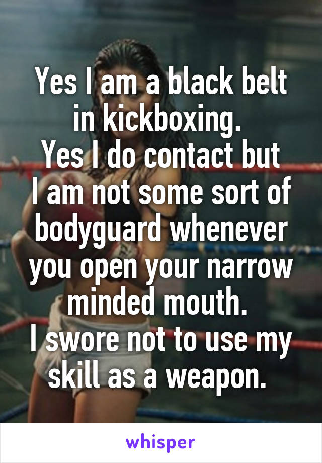 Yes I am a black belt in kickboxing. 
Yes I do contact but
I am not some sort of bodyguard whenever you open your narrow minded mouth. 
I swore not to use my skill as a weapon. 