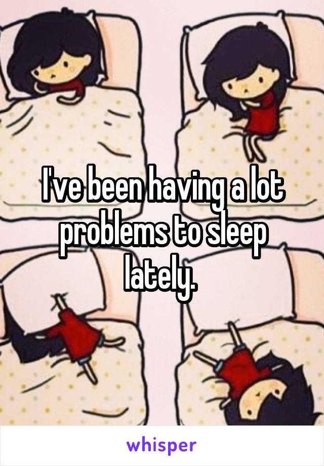 I've been having a lot problems to sleep lately. 