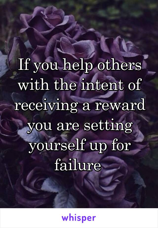 If you help others with the intent of receiving a reward you are setting yourself up for failure 