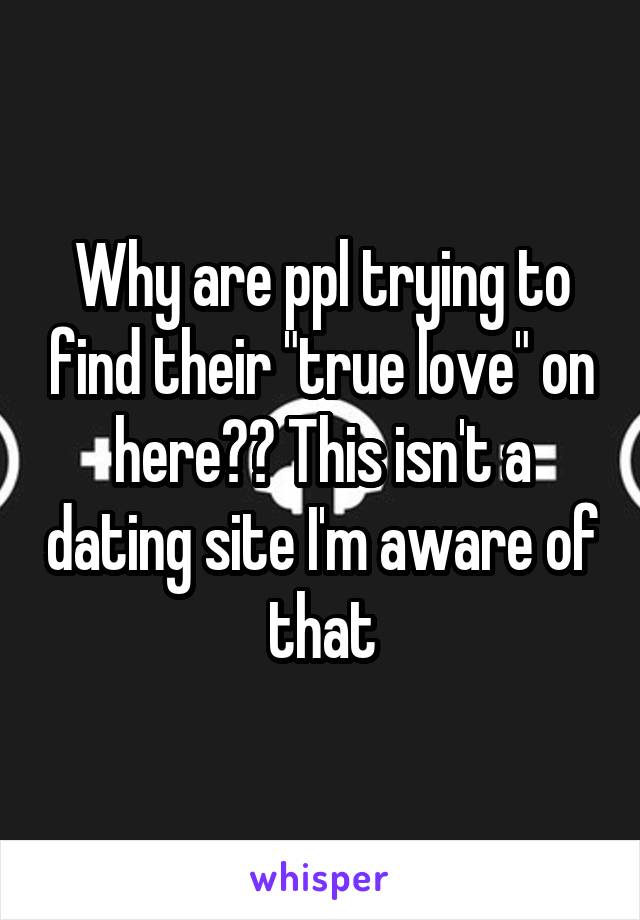 Why are ppl trying to find their "true love" on here?? This isn't a dating site I'm aware of that