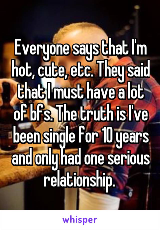 Everyone says that I'm hot, cute, etc. They said that I must have a lot of bfs. The truth is I've been single for 10 years and only had one serious relationship. 