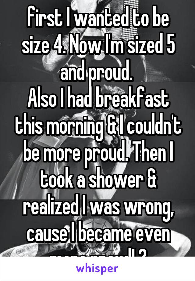 first I wanted to be size 4. Now I'm sized 5 and proud. 
Also I had breakfast this morning & I couldn't be more proud. Then I took a shower & realized I was wrong, cause I became even more proud! 😒