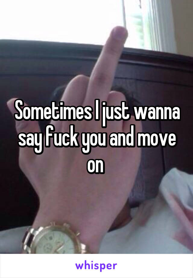 Sometimes I just wanna say fuck you and move on 