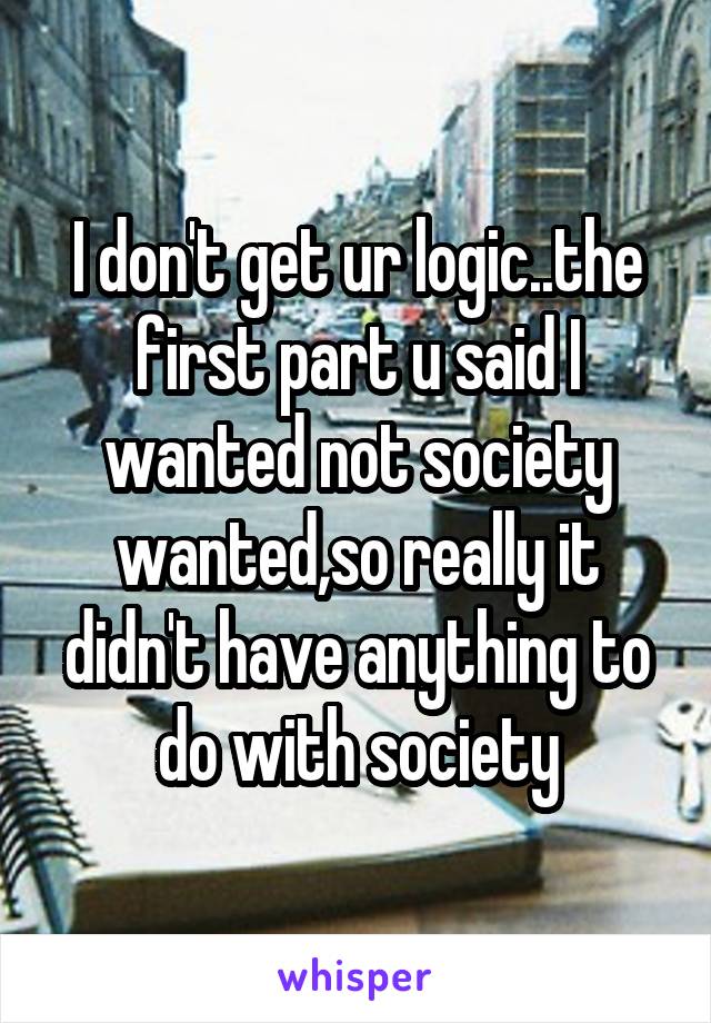 I don't get ur logic..the first part u said I wanted not society wanted,so really it didn't have anything to do with society