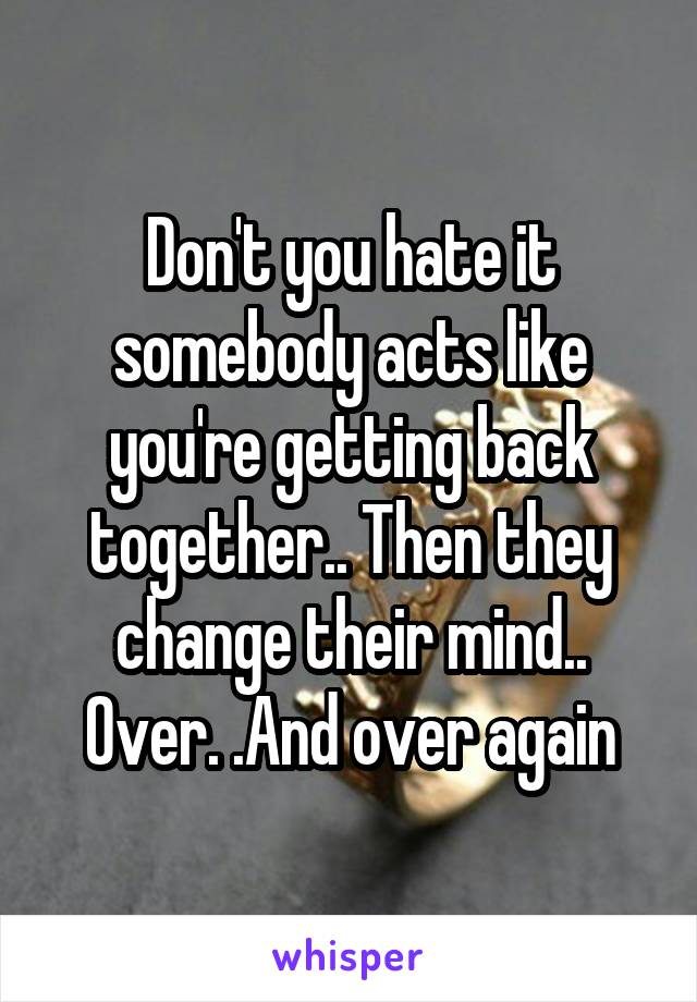 Don't you hate it somebody acts like you're getting back together.. Then they change their mind.. Over. .And over again