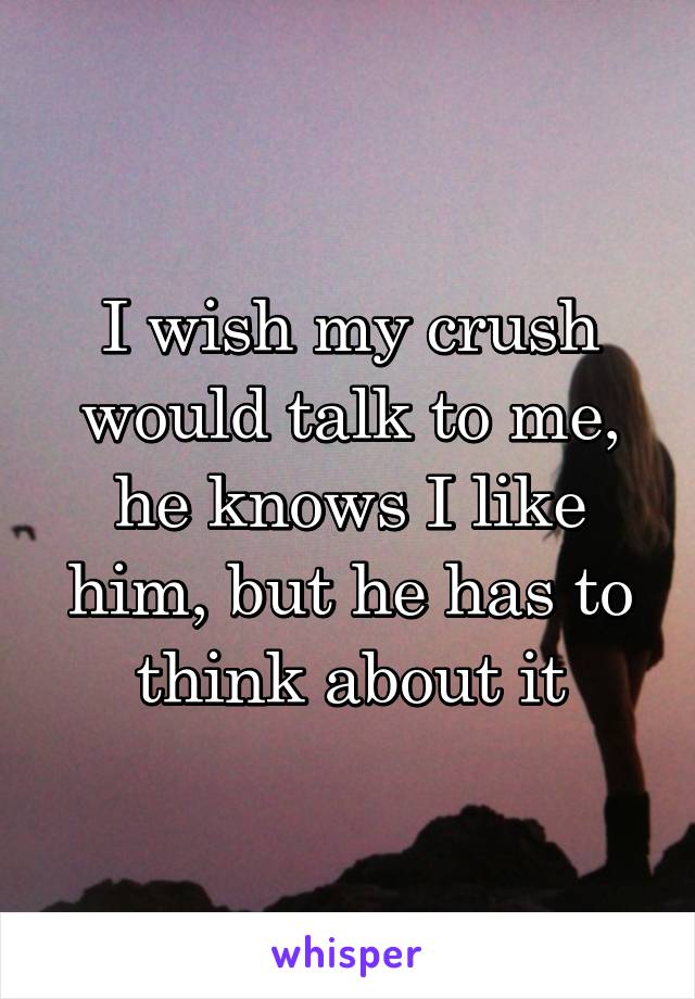 I wish my crush would talk to me, he knows I like him, but he has to think about it