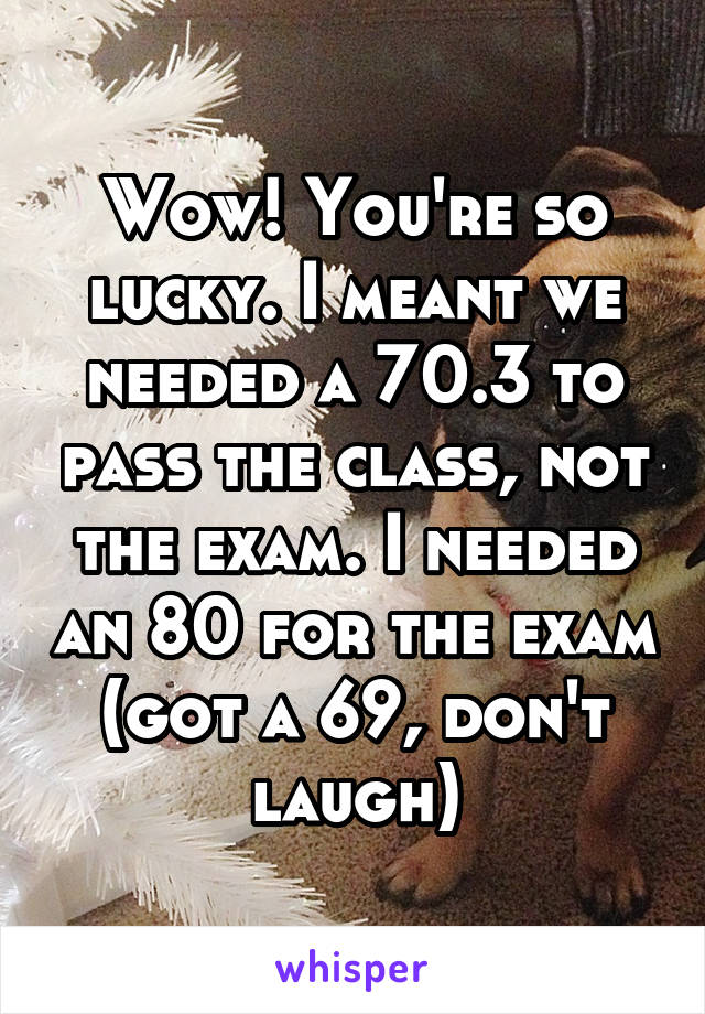 Wow! You're so lucky. I meant we needed a 70.3 to pass the class, not the exam. I needed an 80 for the exam (got a 69, don't laugh)