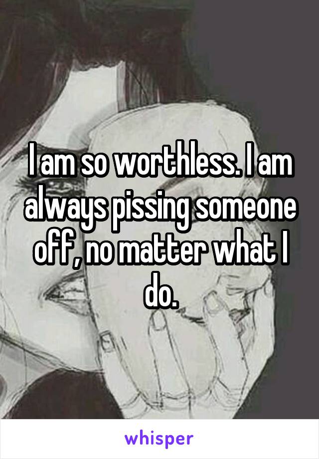 I am so worthless. I am always pissing someone off, no matter what I do.