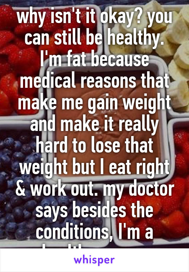 why isn't it okay? you can still be healthy. I'm fat because medical reasons that make me gain weight and make it really hard to lose that weight but I eat right & work out. my doctor says besides the conditions, I'm a healthy person