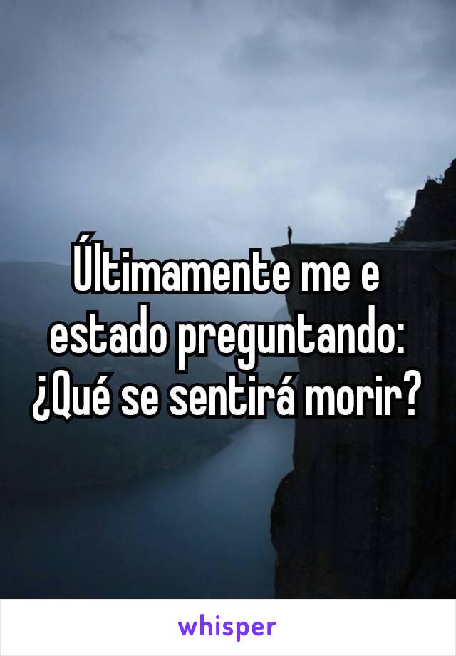 Últimamente me e estado preguntando: ¿Qué se sentirá morir?