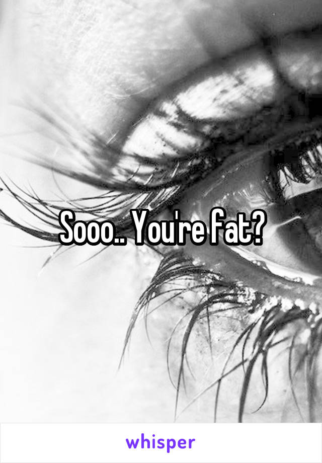 Sooo.. You're fat?